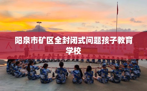 阳泉市矿区全封闭式问题孩子教育学校 阳泉市矿区全封闭式问题孩子教育学校