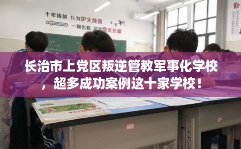 长治市上党区叛逆管教军事化学校，超多成功案例这十家学校！