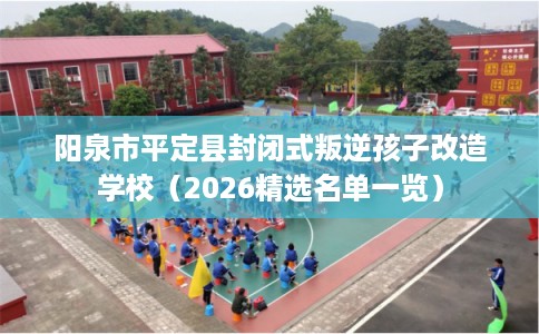 阳泉市平定县封闭式叛逆孩子改造学校（2026精选名单一览）