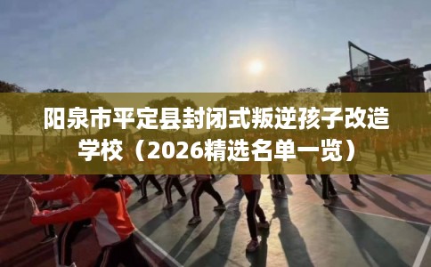 阳泉市平定县封闭式叛逆孩子改造学校（2026精选名单一览）