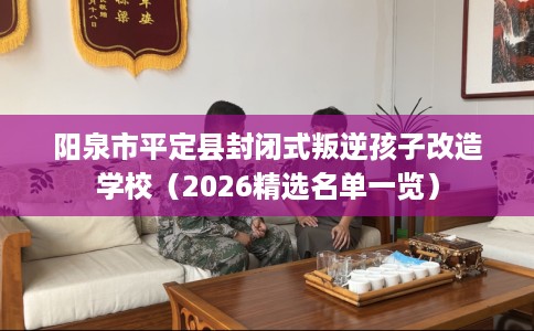 阳泉市平定县封闭式叛逆孩子改造学校（2026精选名单一览）