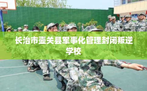 长治市壶关县军事化管理封闭叛逆学校