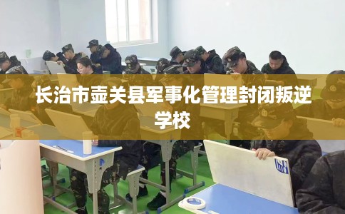长治市壶关县军事化管理封闭叛逆学校