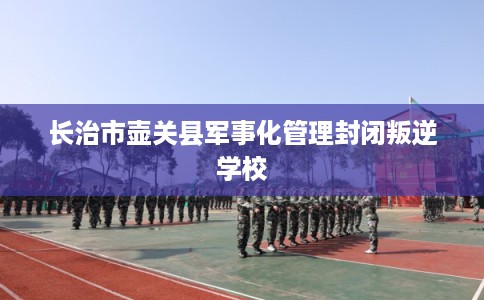 长治市壶关县军事化管理封闭叛逆学校