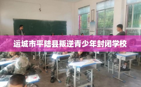 运城市平陆县叛逆青少年封闭学校 运城市平陆县叛逆青少年封闭学校