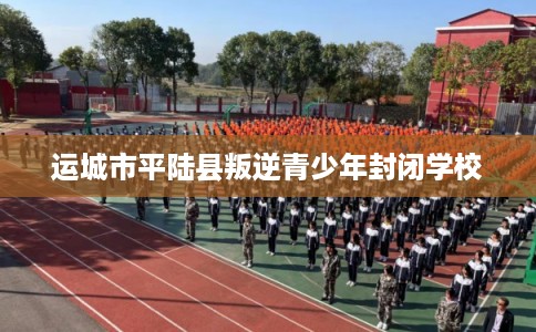 运城市平陆县叛逆青少年封闭学校 运城市平陆县叛逆青少年封闭学校