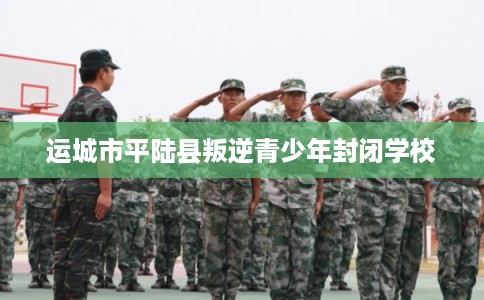 运城市平陆县叛逆青少年封闭学校 运城市平陆县叛逆青少年封闭学校