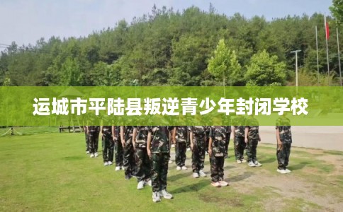 运城市平陆县叛逆青少年封闭学校 运城市平陆县叛逆青少年封闭学校