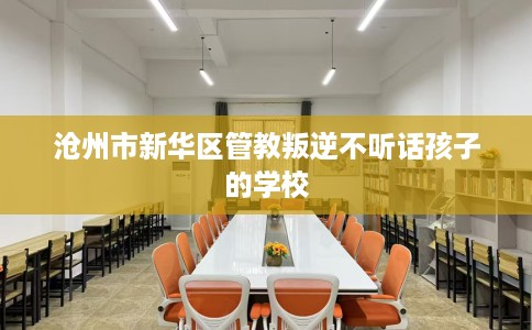 沧州市新华区管教叛逆不听话孩子的学校 沧州市新华区管教叛逆不听话孩子的学校