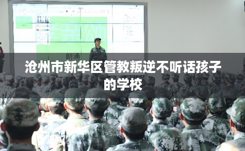 沧州市新华区管教叛逆不听话孩子的学校 沧州市新华区管教叛逆不听话孩子的学校