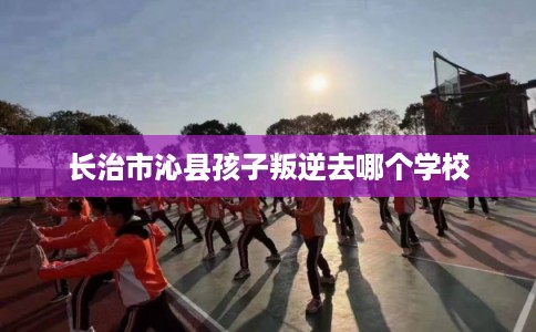 长治市沁县孩子叛逆去哪个学校