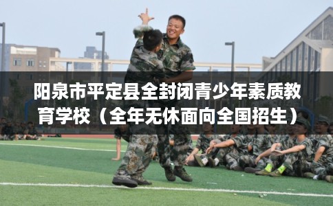 阳泉市平定县全封闭青少年素质教育学校(全年无休面向全国招生) 阳泉市平定县全封闭青少年素质教育学校(全年无休面向全国招生)