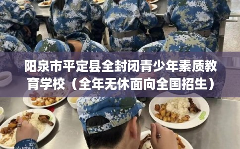 阳泉市平定县全封闭青少年素质教育学校(全年无休面向全国招生) 阳泉市平定县全封闭青少年素质教育学校(全年无休面向全国招生)
