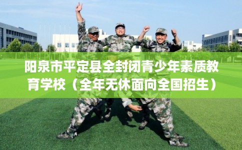 阳泉市平定县全封闭青少年素质教育学校(全年无休面向全国招生) 阳泉市平定县全封闭青少年素质教育学校(全年无休面向全国招生)