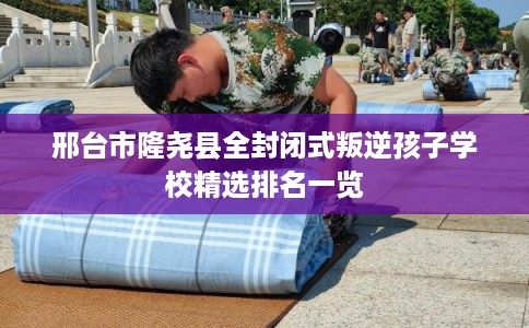 邢台市隆尧县全封闭式叛逆孩子学校精选排名一览