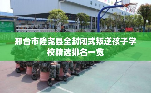 邢台市隆尧县全封闭式叛逆孩子学校精选排名一览