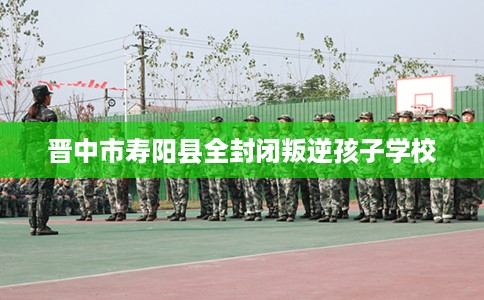 晋中市寿阳县全封闭叛逆孩子学校