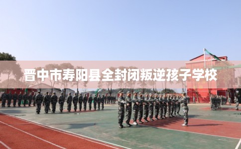 晋中市寿阳县全封闭叛逆孩子学校