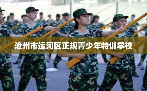 沧州市运河区正规青少年特训学校 沧州市运河区正规青少年特训学校