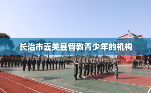 长治市壶关县管教青少年的机构 长治市壶关县管教青少年的机构
