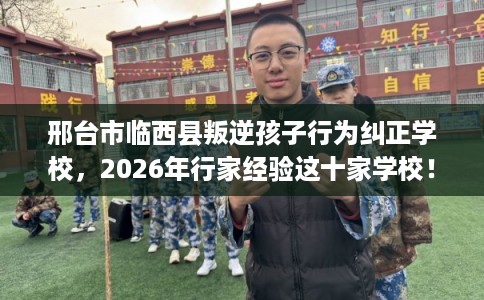 邢台市临西县叛逆孩子行为纠正学校，2026年行家经验这十家学校！
