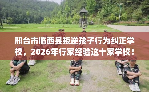 邢台市临西县叛逆孩子行为纠正学校，2026年行家经验这十家学校！