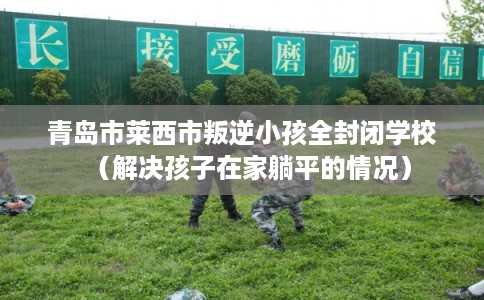 青岛市莱西市叛逆小孩全封闭学校(解决孩子在家躺平的情况) 青岛市莱西市叛逆小孩全封闭学校(解决孩子在家躺平的情况)