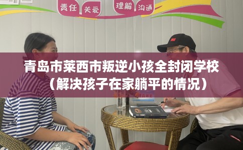 青岛市莱西市叛逆小孩全封闭学校(解决孩子在家躺平的情况) 青岛市莱西市叛逆小孩全封闭学校(解决孩子在家躺平的情况)