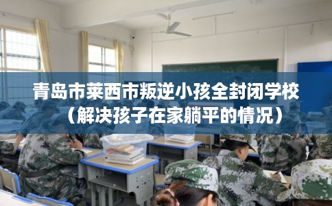 青岛市莱西市叛逆小孩全封闭学校(解决孩子在家躺平的情况) 青岛市莱西市叛逆小孩全封闭学校(解决孩子在家躺平的情况)