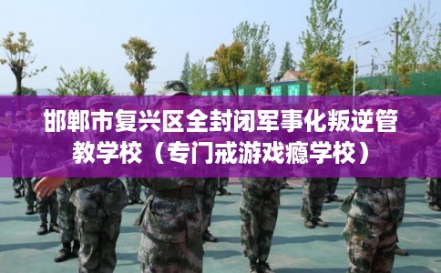邯郸市复兴区全封闭军事化叛逆管教学校（专门戒游戏瘾学校）