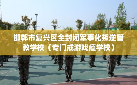 邯郸市复兴区全封闭军事化叛逆管教学校（专门戒游戏瘾学校）