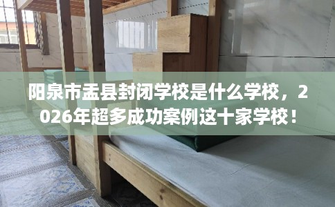 阳泉市盂县封闭学校是什么学校，2026年超多成功案例这十家学校！