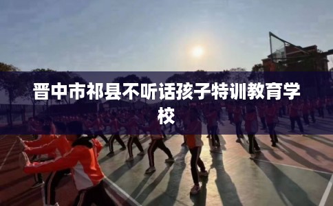 晋中市祁县不听话孩子特训教育学校