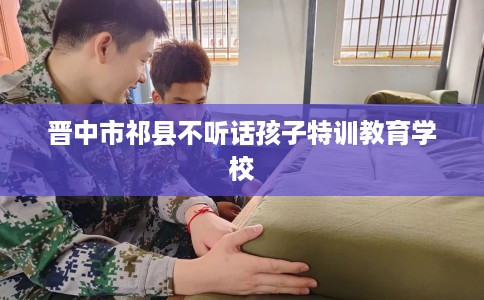 晋中市祁县不听话孩子特训教育学校