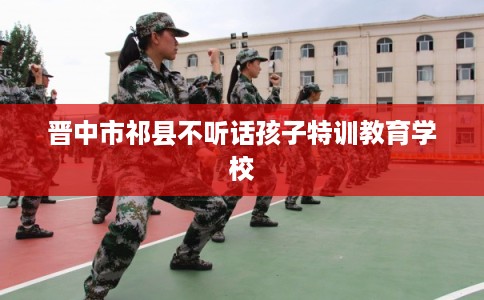 晋中市祁县不听话孩子特训教育学校