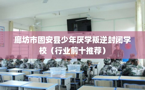 廊坊市固安县少年厌学叛逆封闭学校（行业前十推荐）