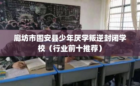 廊坊市固安县少年厌学叛逆封闭学校（行业前十推荐）