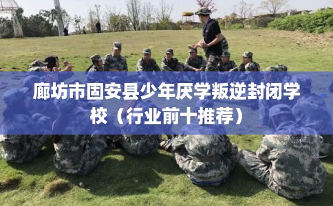 廊坊市固安县少年厌学叛逆封闭学校（行业前十推荐）