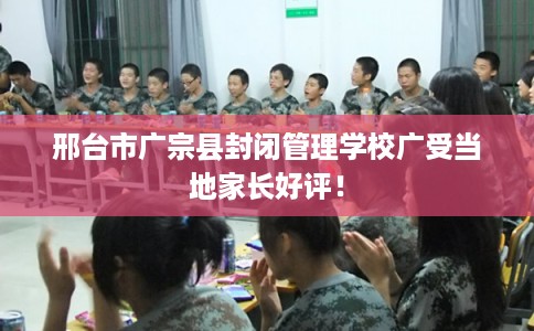 邢台市广宗县封闭管理学校广受当地家长好评！