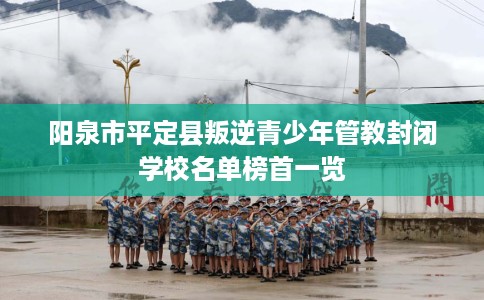 阳泉市平定县叛逆青少年管教封闭学校名单榜首一览 阳泉市平定县叛逆青少年管教封闭学校名单榜首一览