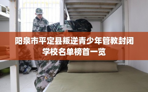 阳泉市平定县叛逆青少年管教封闭学校名单榜首一览 阳泉市平定县叛逆青少年管教封闭学校名单榜首一览