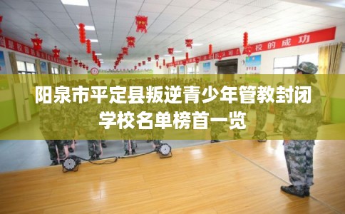 阳泉市平定县叛逆青少年管教封闭学校名单榜首一览
