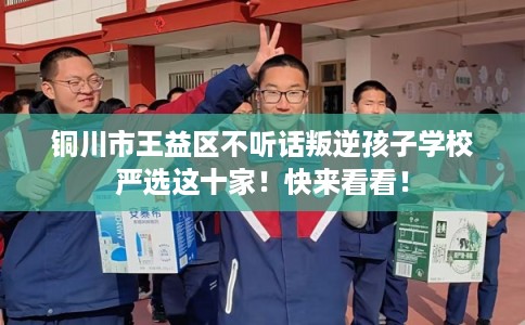 铜川市王益区不听话叛逆孩子学校严选这十家！快来看看！