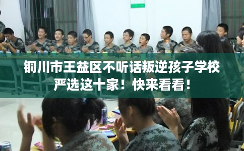 铜川市王益区不听话叛逆孩子学校严选这十家！快来看看！