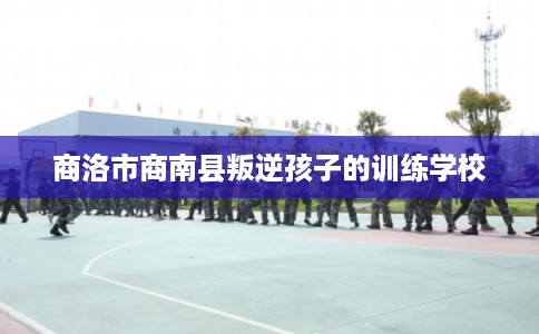 商洛市商南县叛逆孩子的训练学校