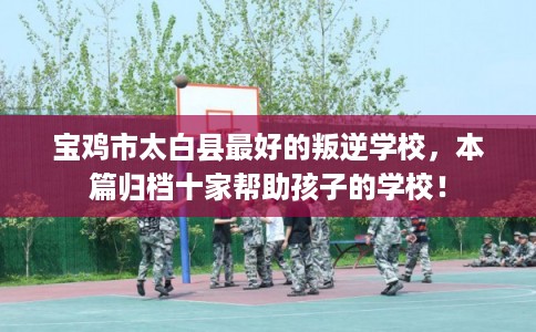 宝鸡市太白县最好的叛逆学校，本篇归档十家帮助孩子的学校！