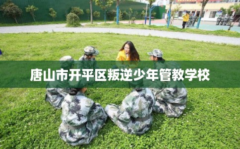 唐山市开平区叛逆少年管教学校 唐山市开平区叛逆少年管教学校