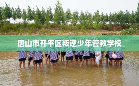 唐山市开平区叛逆少年管教学校 唐山市开平区叛逆少年管教学校