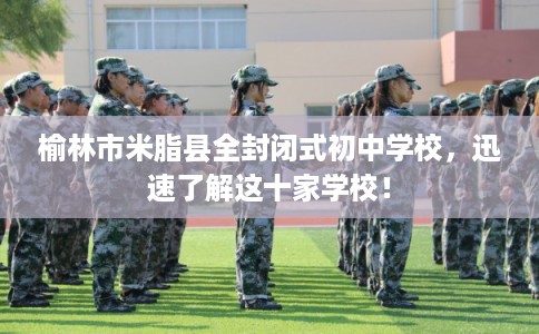 榆林市米脂县全封闭式初中学校，迅速了解这十家学校！