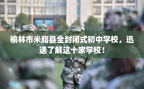 榆林市米脂县全封闭式初中学校，迅速了解这十家学校！